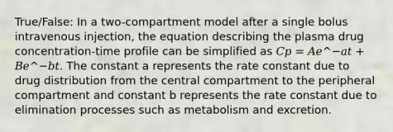 True/False: In a two-compartment model after a single bolus intravenous injection, the equation describing the plasma drug concentration-time profile can be simplified as 𝐶𝑝 = 𝐴𝑒^−𝑎𝑡 + 𝐵𝑒^−𝑏𝑡. The constant a represents the rate constant due to drug distribution from the central compartment to the peripheral compartment and constant b represents the rate constant due to elimination processes such as metabolism and excretion.