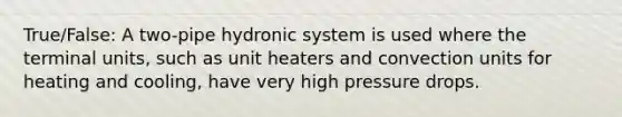 True/False: A two-pipe hydronic system is used where the terminal units, such as unit heaters and convection units for heating and cooling, have very high pressure drops.