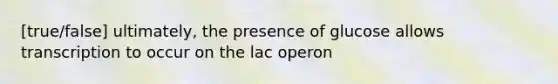 [true/false] ultimately, the presence of glucose allows transcription to occur on the lac operon