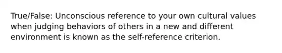 True/False: Unconscious reference to your own cultural values when judging behaviors of others in a new and different environment is known as the self-reference criterion.