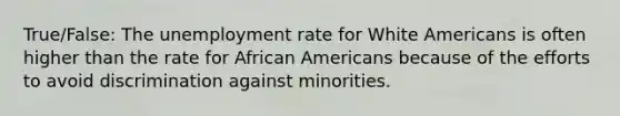 True/False: The unemployment rate for White Americans is often higher than the rate for African Americans because of the efforts to avoid discrimination against minorities.