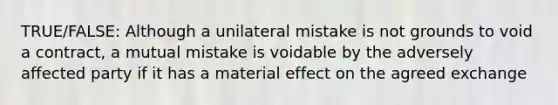 TRUE/FALSE: Although a unilateral mistake is not grounds to void a contract, a mutual mistake is voidable by the adversely affected party if it has a material effect on the agreed exchange