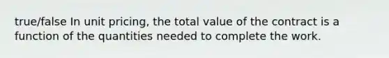 true/false In unit pricing, the total value of the contract is a function of the quantities needed to complete the work.