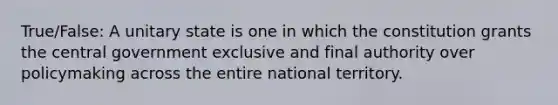 True/False: A unitary state is one in which the constitution grants the central government exclusive and final authority over policymaking across the entire national territory.