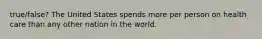 true/false? The United States spends more per person on health care than any other nation in the world.