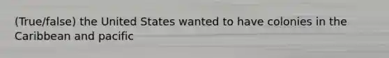 (True/false) the United States wanted to have colonies in the Caribbean and pacific