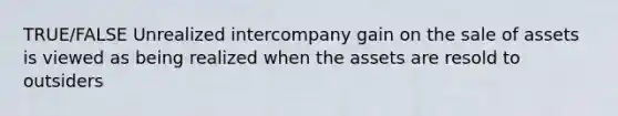 TRUE/FALSE Unrealized intercompany gain on the sale of assets is viewed as being realized when the assets are resold to outsiders