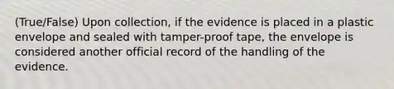 (True/False) Upon collection, if the evidence is placed in a plastic envelope and sealed with tamper-proof tape, the envelope is considered another official record of the handling of the evidence.