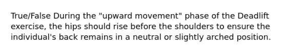 True/False During the "upward movement" phase of the Deadlift exercise, the hips should rise before the shoulders to ensure the individual's back remains in a neutral or slightly arched position.