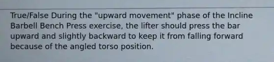 True/False During the "upward movement" phase of the Incline Barbell Bench Press exercise, the lifter should press the bar upward and slightly backward to keep it from falling forward because of the angled torso position.