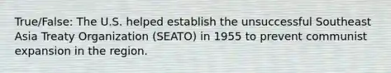 True/False: The U.S. helped establish the unsuccessful Southeast Asia Treaty Organization (SEATO) in 1955 to prevent communist expansion in the region.