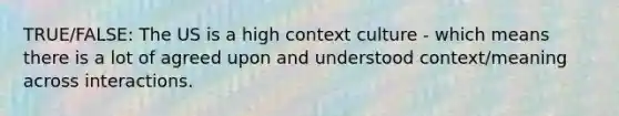 TRUE/FALSE: The US is a high context culture - which means there is a lot of agreed upon and understood context/meaning across interactions.