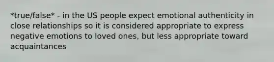 *true/false* - in the US people expect emotional authenticity in close relationships so it is considered appropriate to express negative emotions to loved ones, but less appropriate toward acquaintances