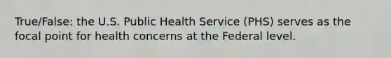 True/False: the U.S. Public Health Service (PHS) serves as the focal point for health concerns at the Federal level.