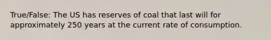 True/False: The US has reserves of coal that last will for approximately 250 years at the current rate of consumption.