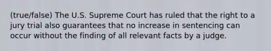 (true/false) The U.S. Supreme Court has ruled that the right to a jury trial also guarantees that no increase in sentencing can occur without the finding of all relevant facts by a judge.