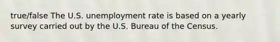 true/false The U.S. unemployment rate is based on a yearly survey carried out by the U.S. Bureau of the Census.