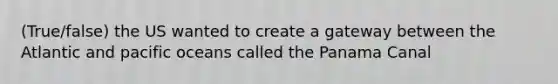 (True/false) the US wanted to create a gateway between the Atlantic and pacific oceans called the Panama Canal