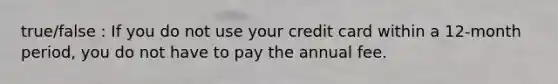 true/false : If you do not use your credit card within a 12-month period, you do not have to pay the annual fee.