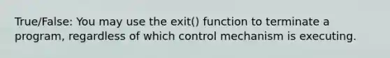 True/False: You may use the exit() function to terminate a program, regardless of which control mechanism is executing.