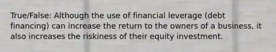 True/False: Although the use of financial leverage (debt financing) can increase the return to the owners of a business, it also increases the riskiness of their equity investment.