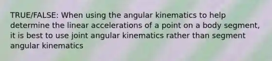 TRUE/FALSE: When using the angular kinematics to help determine the linear accelerations of a point on a body segment, it is best to use joint angular kinematics rather than segment angular kinematics