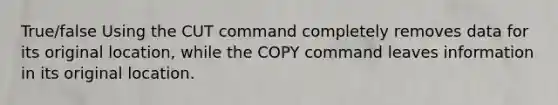 True/false Using the CUT command completely removes data for its original location, while the COPY command leaves information in its original location.