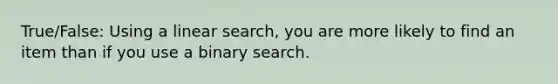 True/False: Using a linear search, you are more likely to find an item than if you use a binary search.