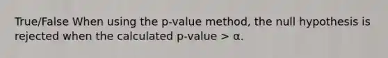 True/False When using the p-value method, the null hypothesis is rejected when the calculated p-value > α.