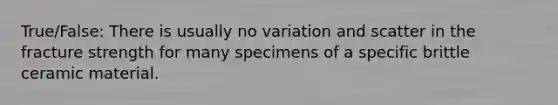 True/False: There is usually no variation and scatter in the fracture strength for many specimens of a specific brittle ceramic material.