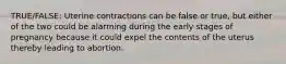 TRUE/FALSE: Uterine contractions can be false or true, but either of the two could be alarming during the early stages of pregnancy because it could expel the contents of the uterus thereby leading to abortion.