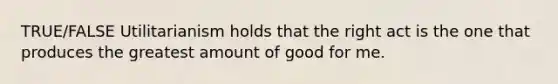 TRUE/FALSE Utilitarianism holds that the right act is the one that produces the greatest amount of good for me.