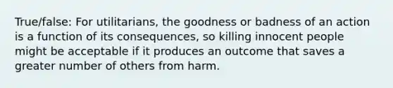 True/false: For utilitarians, the goodness or badness of an action is a function of its consequences, so killing innocent people might be acceptable if it produces an outcome that saves a greater number of others from harm.