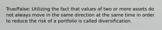 True/False: Utilizing the fact that values of two or more assets do not always move in the same direction at the same time in order to reduce the risk of a portfolio is called diversification.