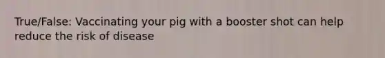 True/False: Vaccinating your pig with a booster shot can help reduce the risk of disease