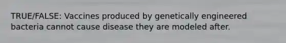 TRUE/FALSE: Vaccines produced by genetically engineered bacteria cannot cause disease they are modeled after.