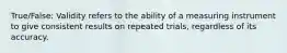 True/False: Validity refers to the ability of a measuring instrument to give consistent results on repeated trials, regardless of its accuracy.