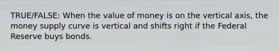 TRUE/FALSE: When the value of money is on the vertical axis, the money supply curve is vertical and shifts right if the Federal Reserve buys bonds.