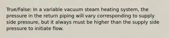 True/False: In a variable vacuum steam heating system, the pressure in the return piping will vary corresponding to supply side pressure, but it always must be higher than the supply side pressure to initiate flow.