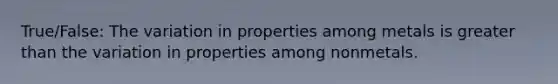 True/False: The variation in properties among metals is greater than the variation in properties among nonmetals.