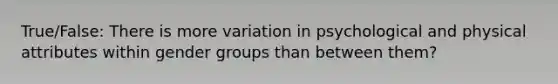 True/False: There is more variation in psychological and physical attributes within gender groups than between them?