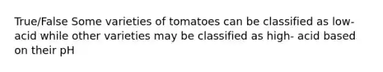 True/False Some varieties of tomatoes can be classified as low- acid while other varieties may be classified as high- acid based on their pH