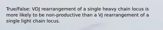 True/False: VDJ rearrangement of a single heavy chain locus is more likely to be non-productive than a VJ rearrangement of a single light chain locus.