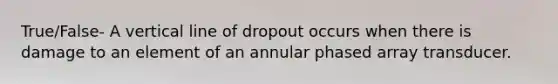 True/False- A vertical line of dropout occurs when there is damage to an element of an annular phased array transducer.