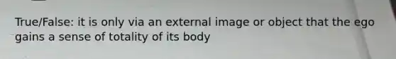 True/False: it is only via an external image or object that the ego gains a sense of totality of its body