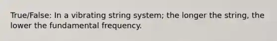 True/False: In a vibrating string system; the longer the string, the lower the fundamental frequency.