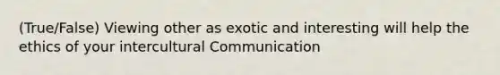 (True/False) Viewing other as exotic and interesting will help the ethics of your intercultural Communication