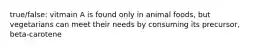 true/false: vitmain A is found only in animal foods, but vegetarians can meet their needs by consuming its precursor, beta-carotene
