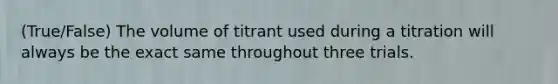 (True/False) The volume of titrant used during a titration will always be the exact same throughout three trials.