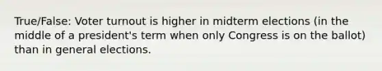 True/False: Voter turnout is higher in midterm elections (in the middle of a president's term when only Congress is on the ballot) than in general elections.